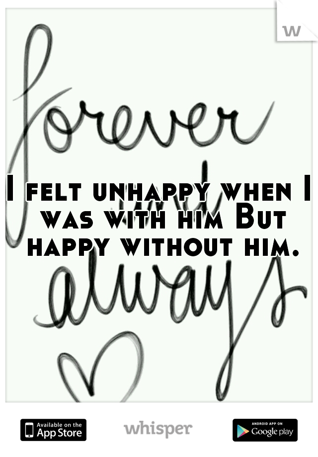 I felt unhappy when I was with him But happy without him.