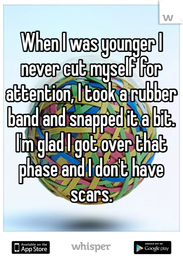 When I was younger I never cut myself for attention, I took a rubber band and snapped it a bit. I'm glad I got over that phase and I don't have scars.
