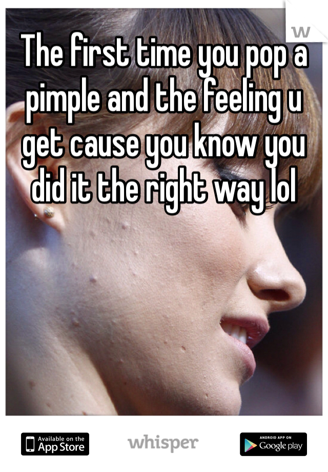 The first time you pop a pimple and the feeling u get cause you know you did it the right way lol