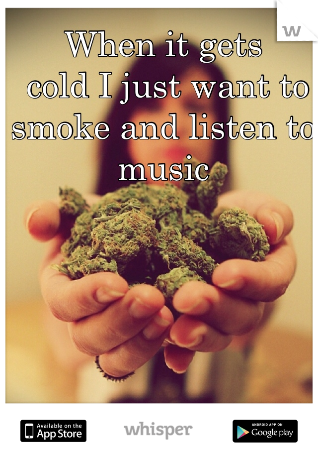 When it gets 
 cold I just want to smoke and listen to music 