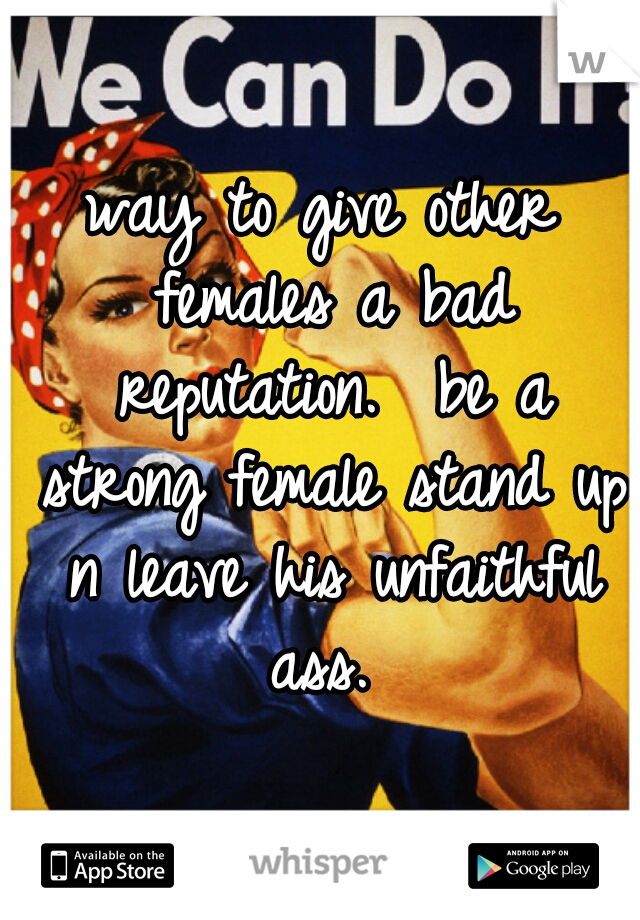 way to give other females a bad reputation.  be a strong female stand up n leave his unfaithful ass. 