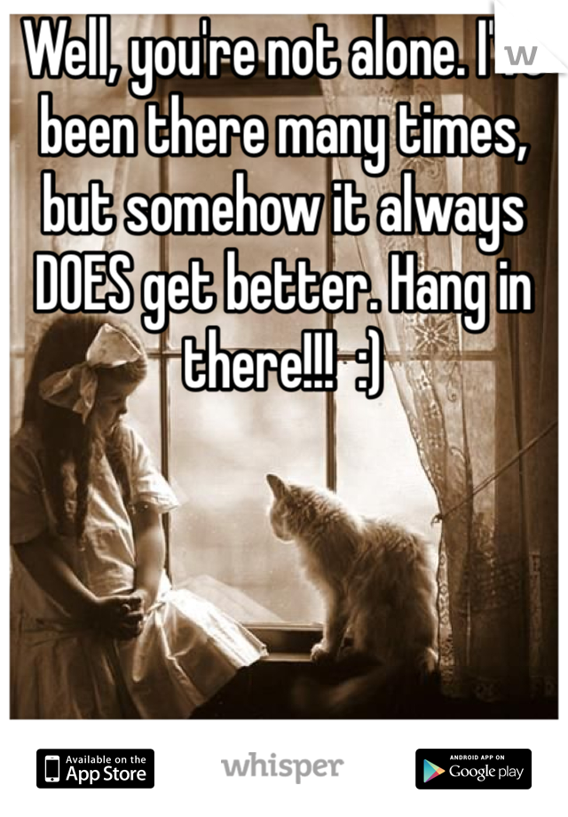 Well, you're not alone. I've been there many times, but somehow it always DOES get better. Hang in there!!!  :)