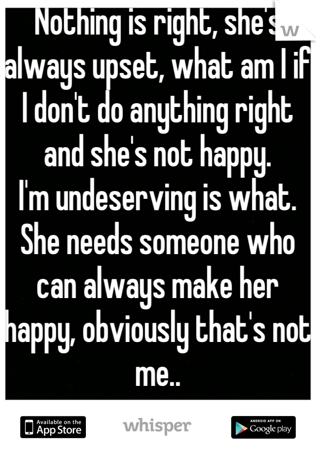 Nothing is right, she's always upset, what am I if I don't do anything right and she's not happy.
I'm undeserving is what.  She needs someone who can always make her happy, obviously that's not me..