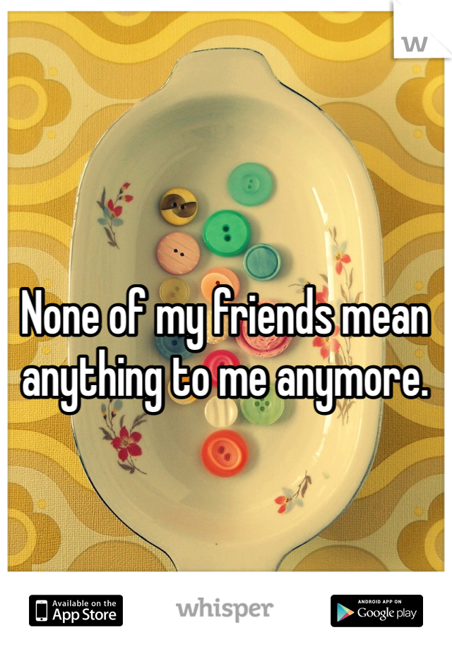 None of my friends mean anything to me anymore. 