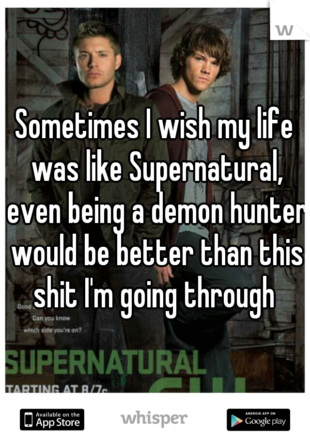 Sometimes I wish my life was like Supernatural, even being a demon hunter would be better than this shit I'm going through 