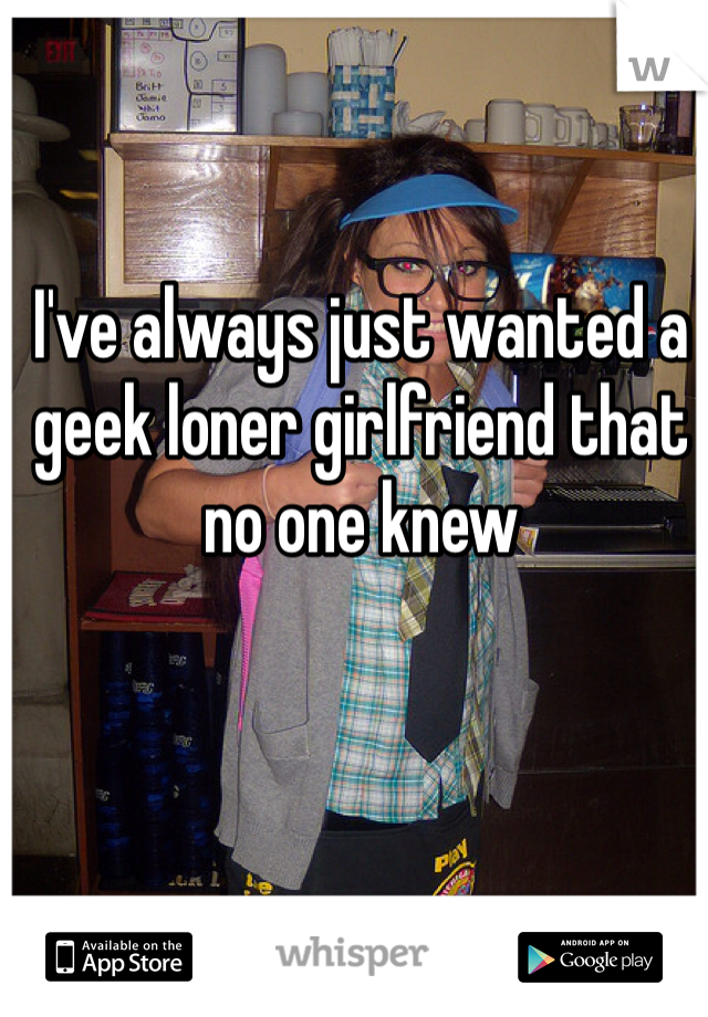 I've always just wanted a geek loner girlfriend that no one knew 