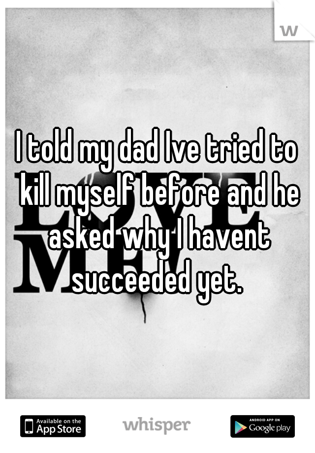 I told my dad Ive tried to kill myself before and he asked why I havent succeeded yet. 