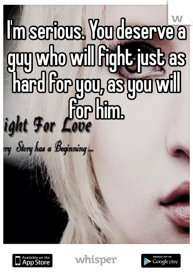 I'm serious. You deserve a guy who will fight just as hard for you, as you will for him. 