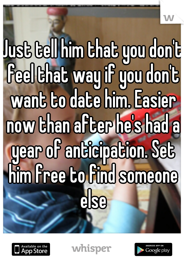 Just tell him that you don't feel that way if you don't want to date him. Easier now than after he's had a year of anticipation. Set him free to find someone else