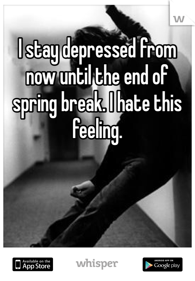 I stay depressed from now until the end of spring break. I hate this feeling. 