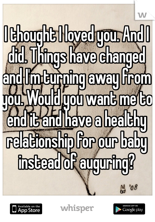 I thought I loved you. And I did. Things have changed and I'm turning away from you. Would you want me to end it and have a healthy relationship for our baby instead of auguring?