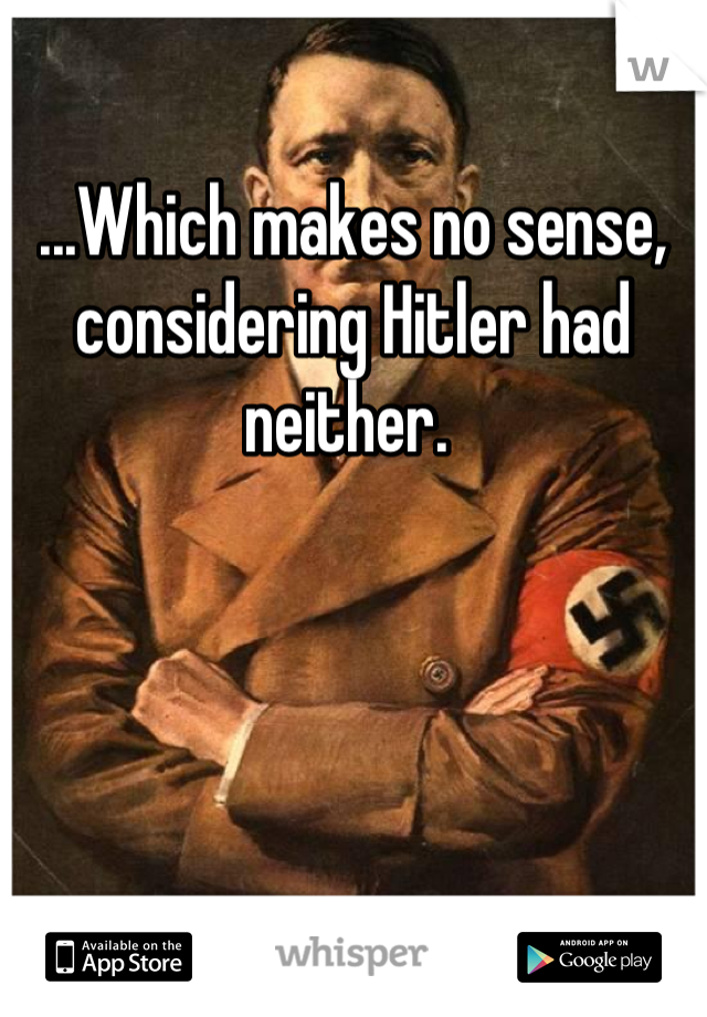 ...Which makes no sense, considering Hitler had neither. 