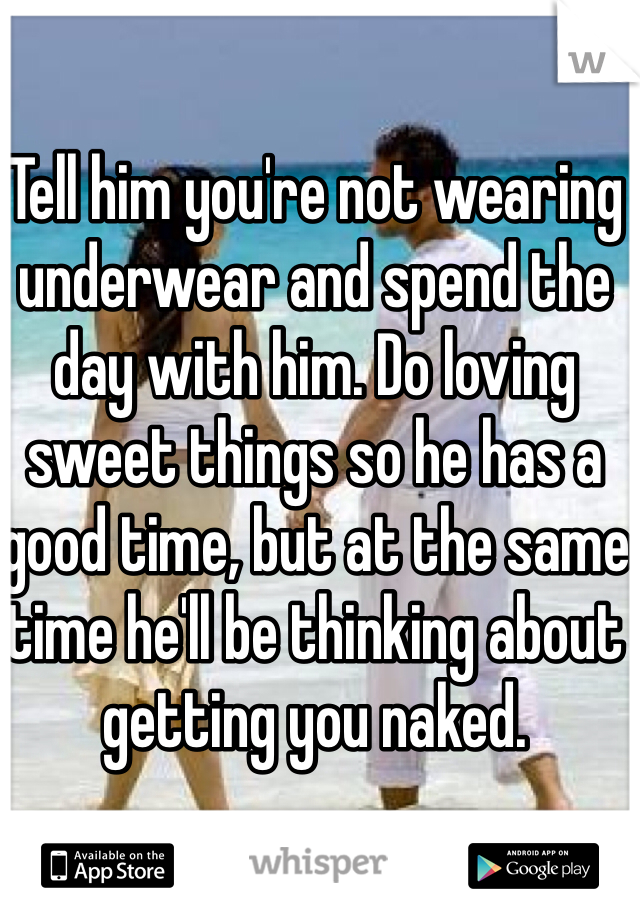 Tell him you're not wearing underwear and spend the day with him. Do loving sweet things so he has a good time, but at the same time he'll be thinking about getting you naked. 