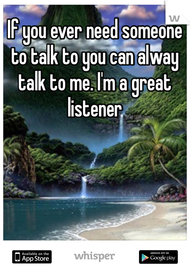 If you ever need someone to talk to you can alway talk to me. I'm a great listener 