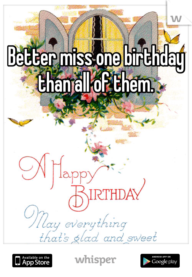 Better miss one birthday than all of them. 