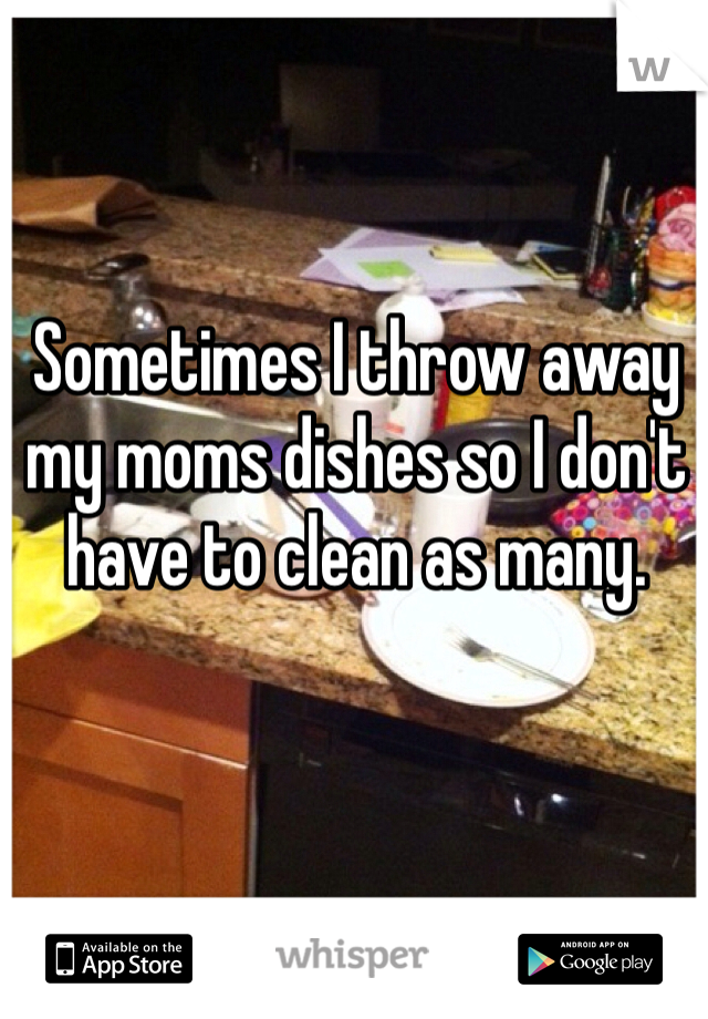 Sometimes I throw away my moms dishes so I don't have to clean as many.