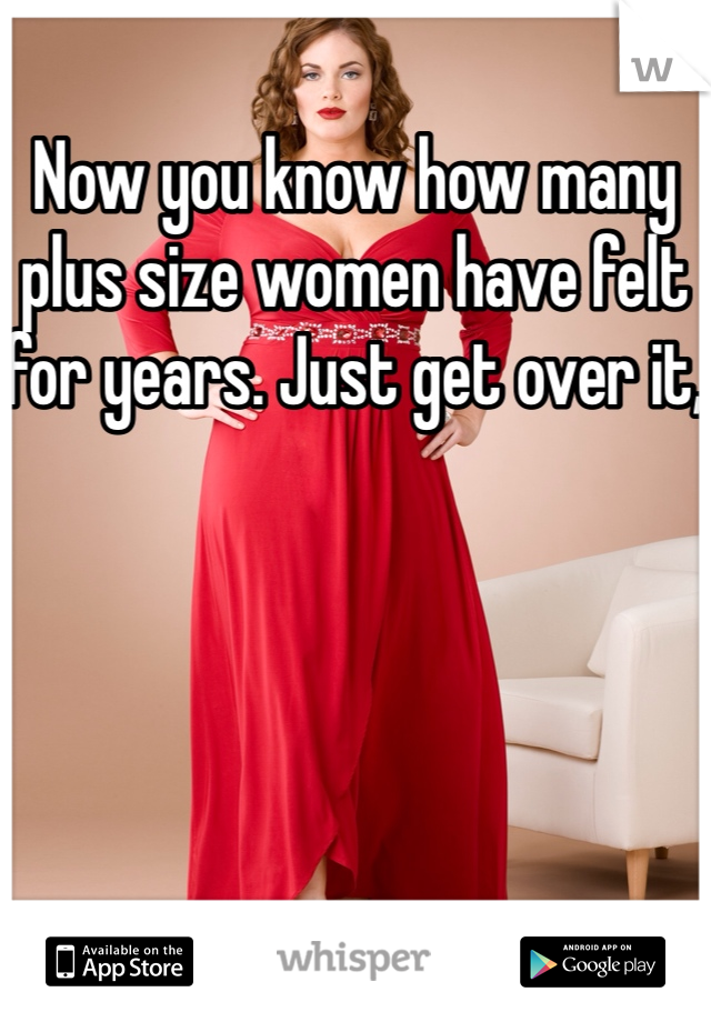 Now you know how many plus size women have felt for years. Just get over it,