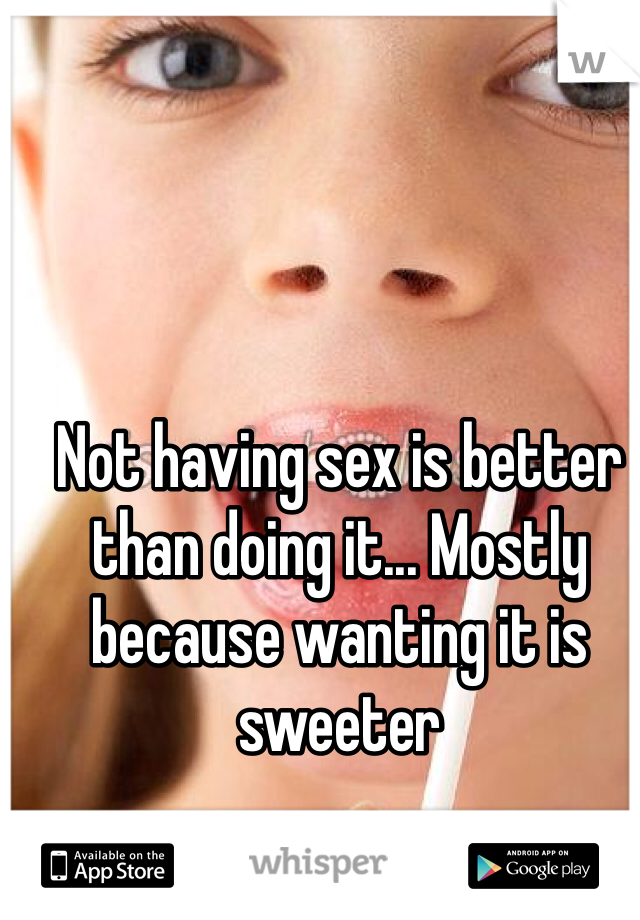 Not having sex is better than doing it... Mostly because wanting it is sweeter