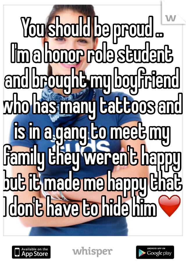 You should be proud ..
I'm a honor role student and brought my boyfriend who has many tattoos and is in a gang to meet my family they weren't happy but it made me happy that I don't have to hide him❤️