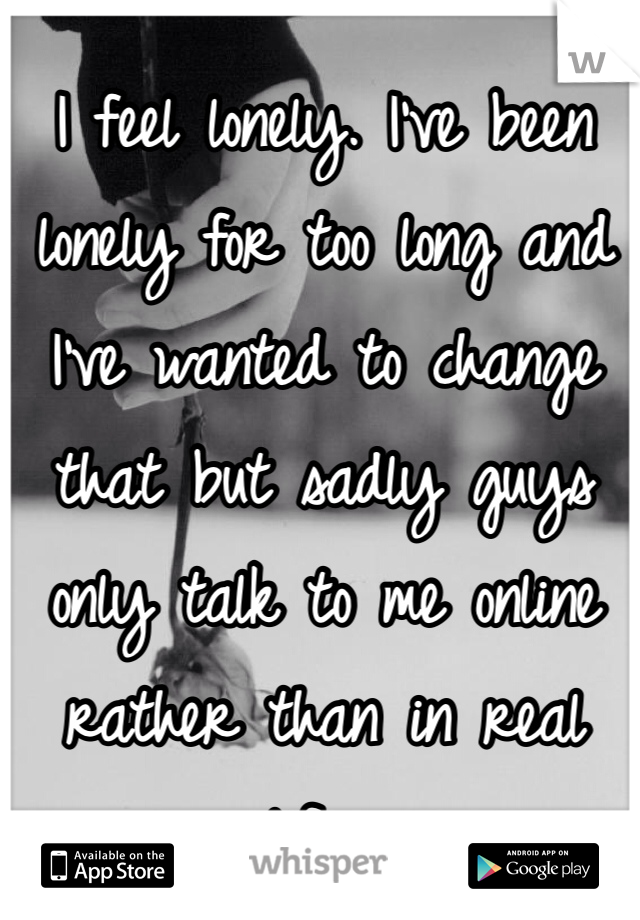I feel lonely. I've been lonely for too long and I've wanted to change that but sadly guys only talk to me online rather than in real life...