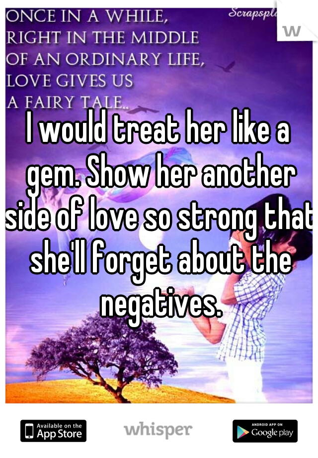 I would treat her like a gem. Show her another side of love so strong that she'll forget about the negatives.