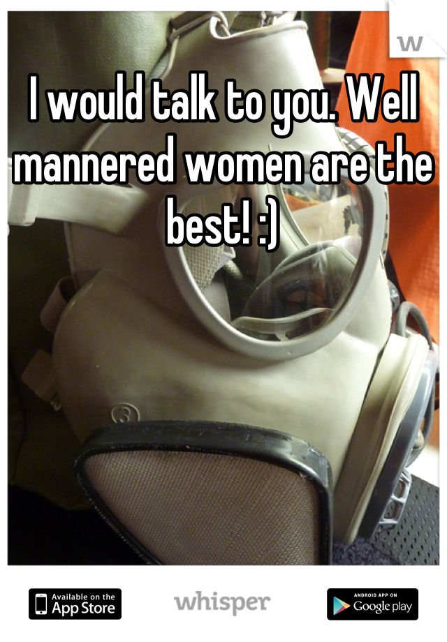 I would talk to you. Well mannered women are the best! :)