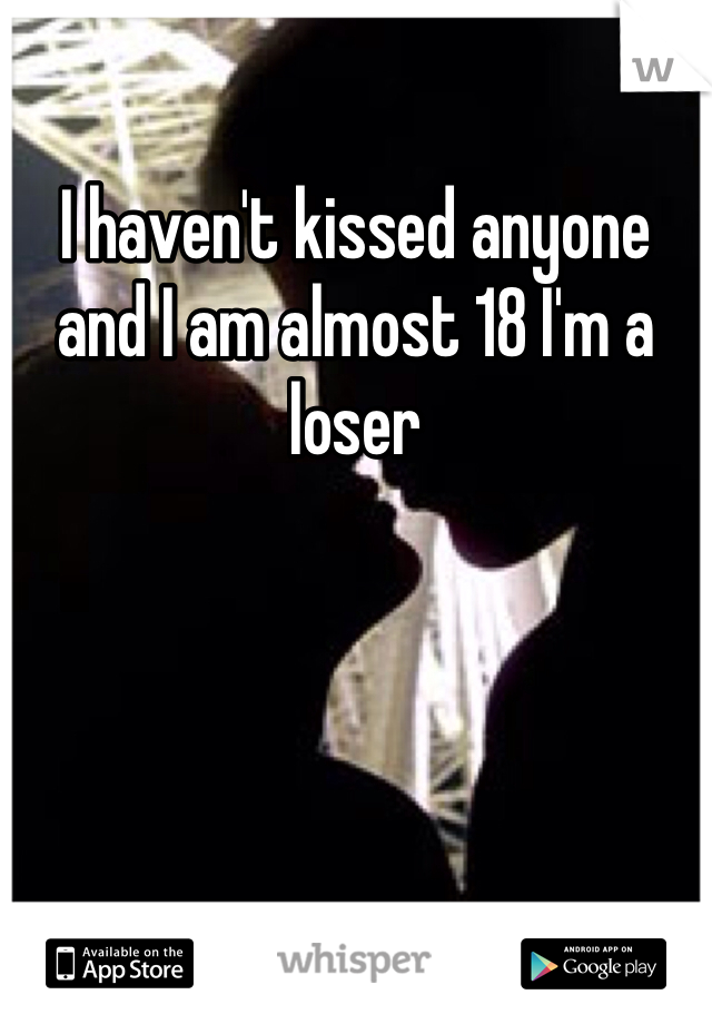 I haven't kissed anyone and I am almost 18 I'm a loser 