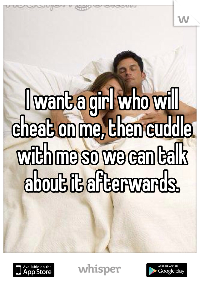 I want a girl who will cheat on me, then cuddle with me so we can talk about it afterwards. 