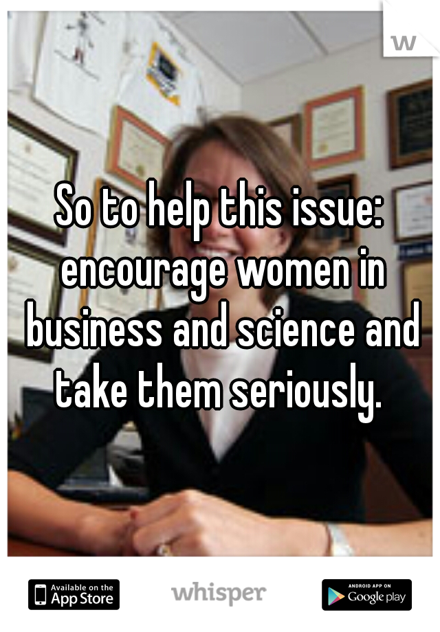 So to help this issue: encourage women in business and science and take them seriously. 
