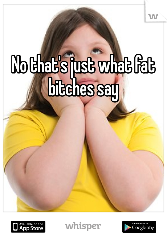 No that's just what fat bitches say