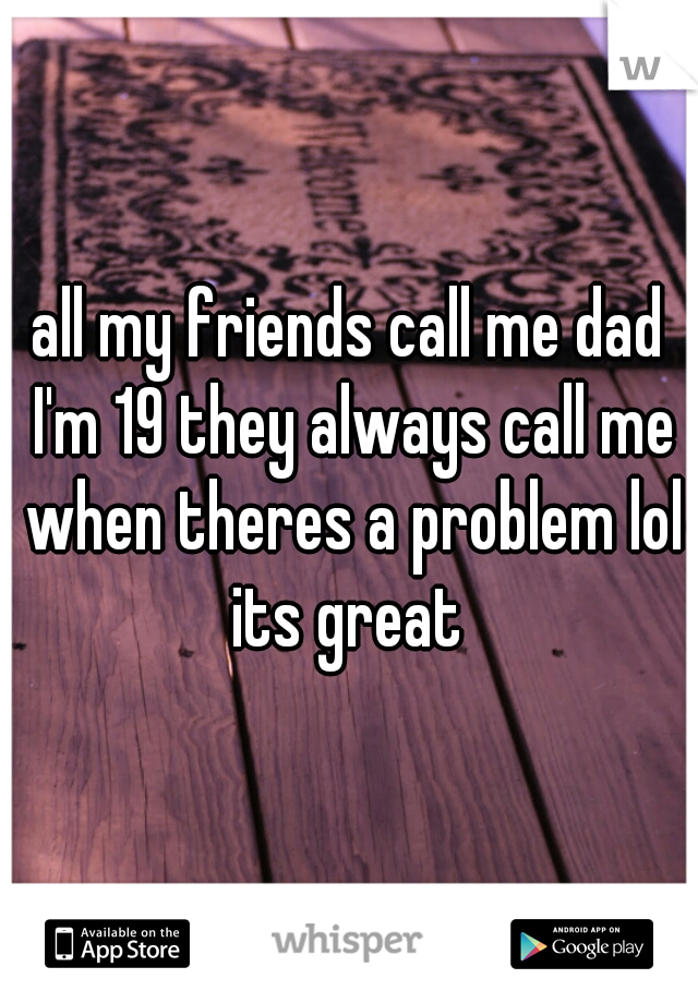 all my friends call me dad I'm 19 they always call me when theres a problem lol its great 