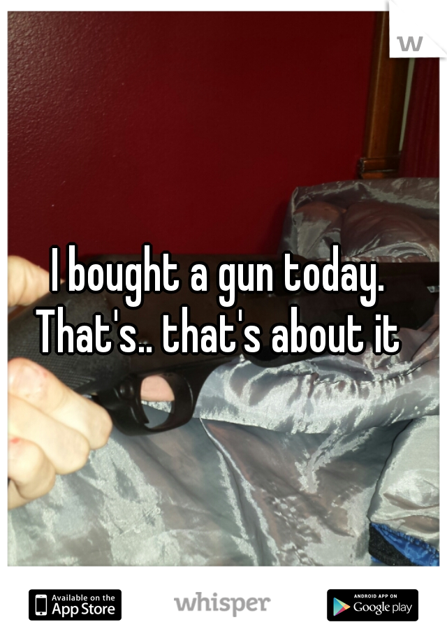 I bought a gun today. 
That's.. that's about it 