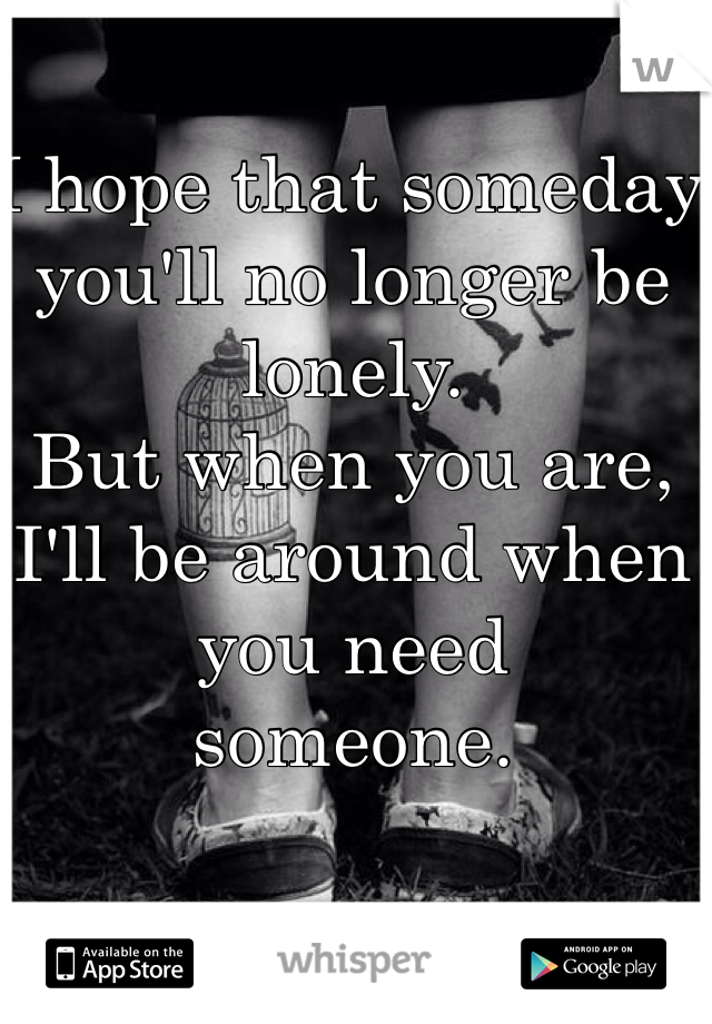 I hope that someday you'll no longer be 
lonely.
But when you are, I'll be around when you need 
someone.