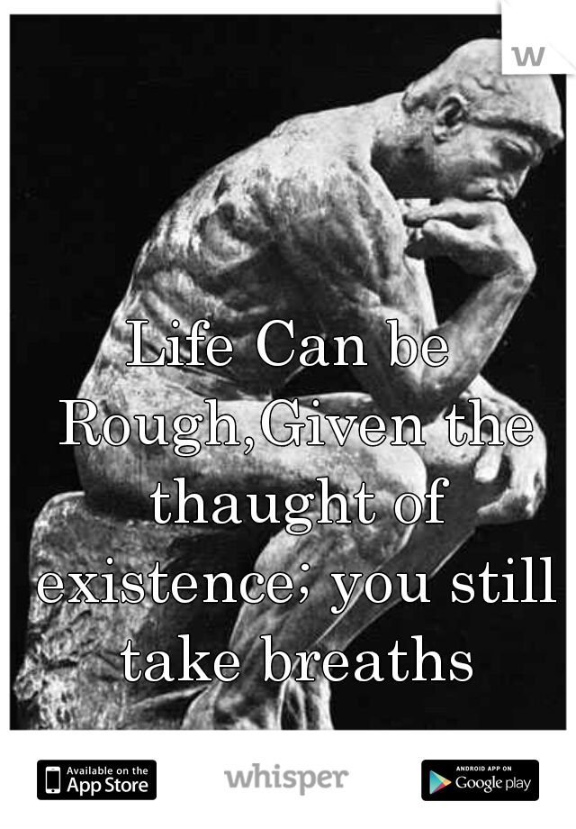 Life Can be Rough,Given the thaught of existence; you still take breaths