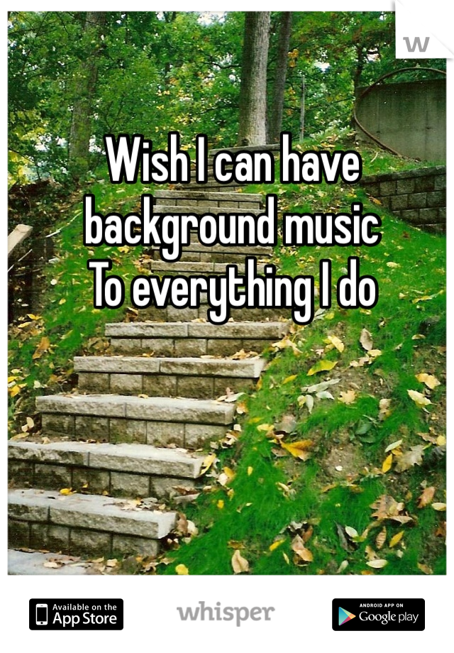 Wish I can have background music 
To everything I do 