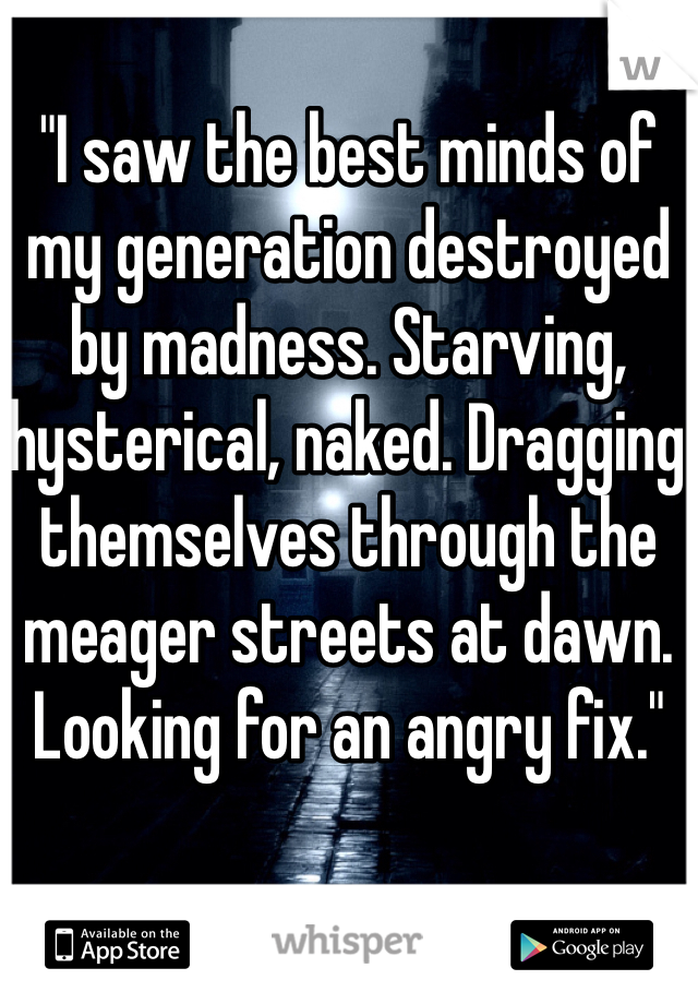 "I saw the best minds of my generation destroyed by madness. Starving, hysterical, naked. Dragging themselves through the meager streets at dawn. Looking for an angry fix." 