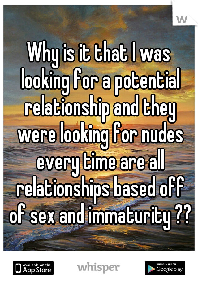 Why is it that I was looking for a potential relationship and they were looking for nudes every time are all relationships based off of sex and immaturity ??