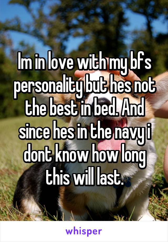 Im in love with my bfs personality but hes not the best in bed. And since hes in the navy i dont know how long this will last.