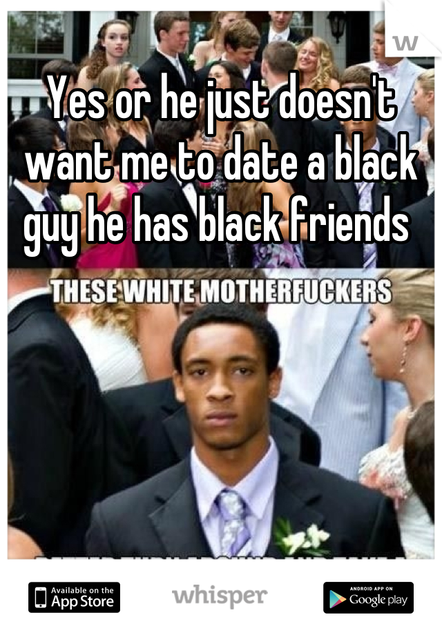 Yes or he just doesn't want me to date a black guy he has black friends 