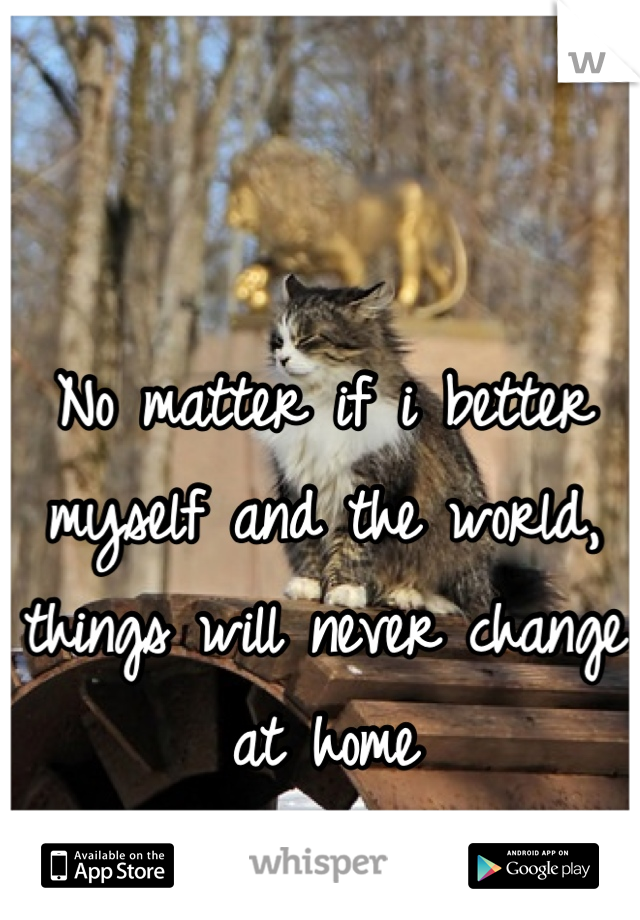 No matter if i better myself and the world, things will never change at home