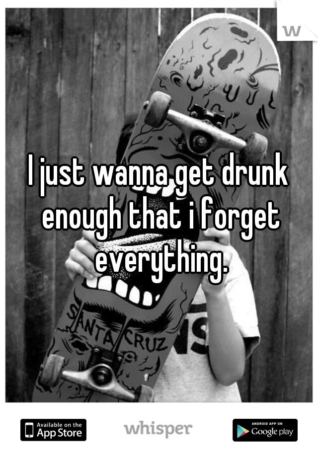I just wanna get drunk enough that i forget everything.