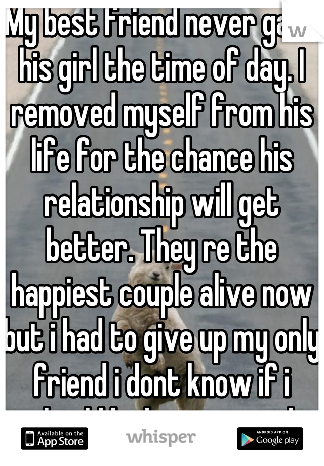 My best friend never gave his girl the time of day. I removed myself from his life for the chance his relationship will get better. They re the happiest couple alive now but i had to give up my only friend i dont know if i should be happy or sad