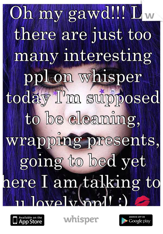 Oh my gawd!!! Lol there are just too many interesting ppl on whisper today I'm supposed to be cleaning, wrapping presents, going to bed yet here I am talking to u lovely ppl! ;) ðŸ’‹