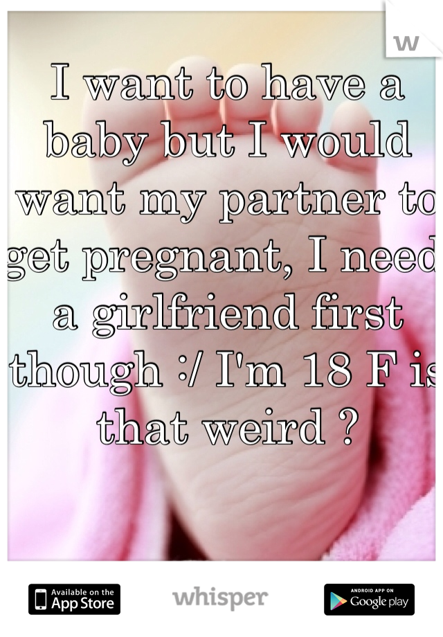 I want to have a baby but I would want my partner to get pregnant, I need a girlfriend first though :/ I'm 18 F is that weird ? 