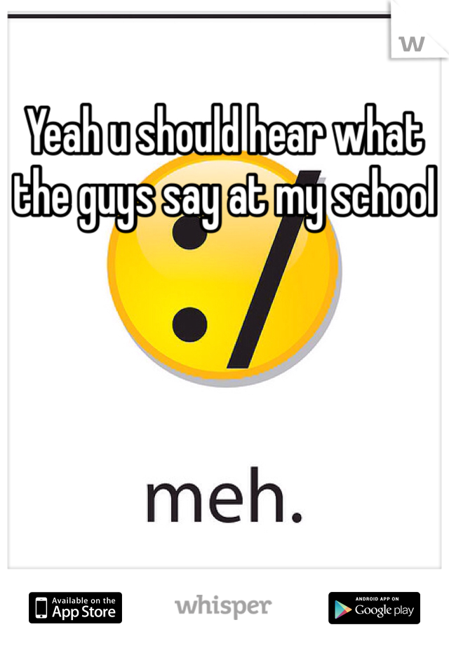 Yeah u should hear what the guys say at my school