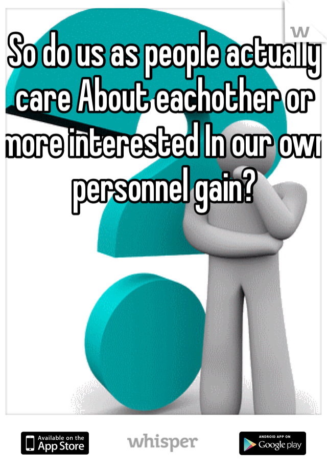 So do us as people actually care About eachother or more interested In our own personnel gain?