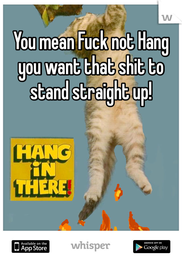 You mean Fuck not Hang you want that shit to stand straight up!