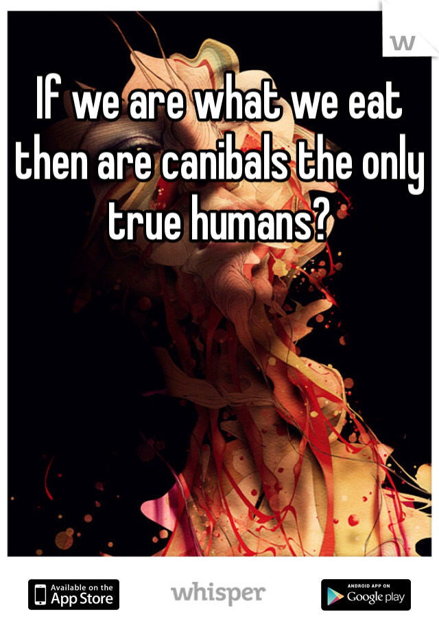 If we are what we eat then are canibals the only true humans?