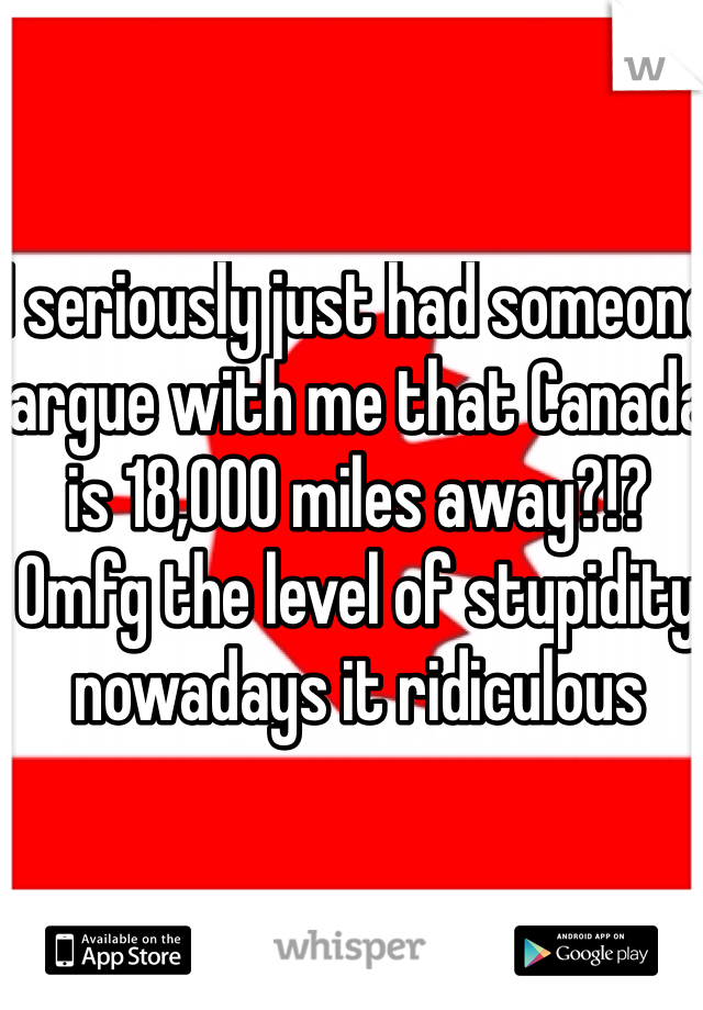 I seriously just had someone argue with me that Canada is 18,000 miles away?!? Omfg the level of stupidity nowadays it ridiculous 