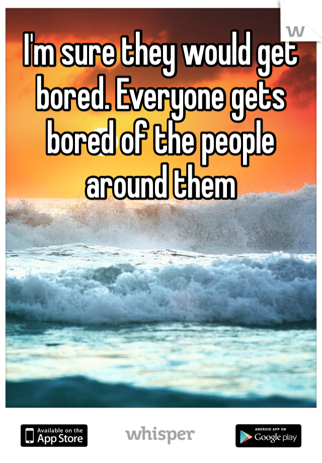 I'm sure they would get bored. Everyone gets bored of the people around them 